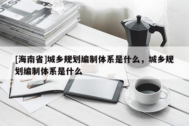 [海南省]城鄉(xiāng)規(guī)劃編制體系是什么，城鄉(xiāng)規(guī)劃編制體系是什么