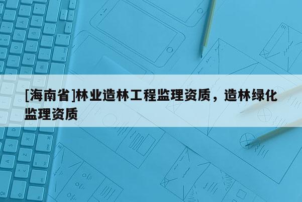 [海南省]林業(yè)造林工程監(jiān)理資質，造林綠化監(jiān)理資質