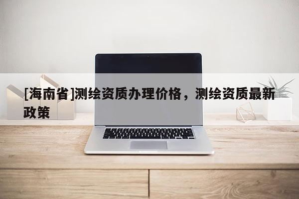 [海南省]測繪資質(zhì)辦理價格，測繪資質(zhì)最新政策