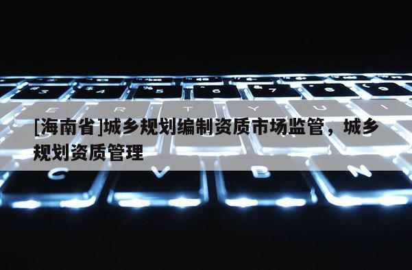 [海南省]城鄉(xiāng)規(guī)劃編制資質(zhì)市場監(jiān)管，城鄉(xiāng)規(guī)劃資質(zhì)管理