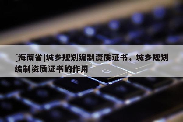 [海南省]城鄉(xiāng)規(guī)劃編制資質(zhì)證書，城鄉(xiāng)規(guī)劃編制資質(zhì)證書的作用