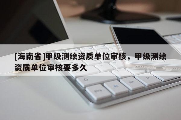 [海南省]甲級(jí)測(cè)繪資質(zhì)單位審核，甲級(jí)測(cè)繪資質(zhì)單位審核要多久