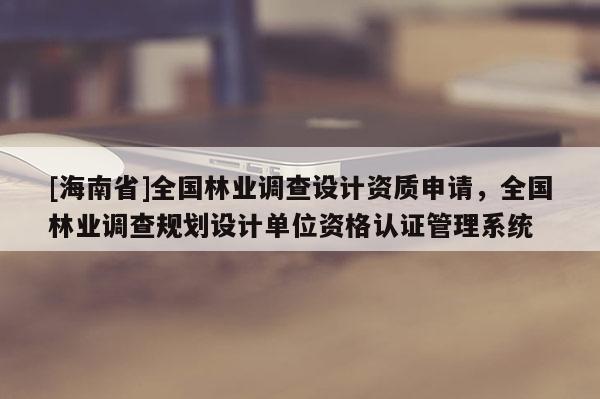 [海南省]全國林業(yè)調(diào)查設(shè)計(jì)資質(zhì)申請(qǐng)，全國林業(yè)調(diào)查規(guī)劃設(shè)計(jì)單位資格認(rèn)證管理系統(tǒng)