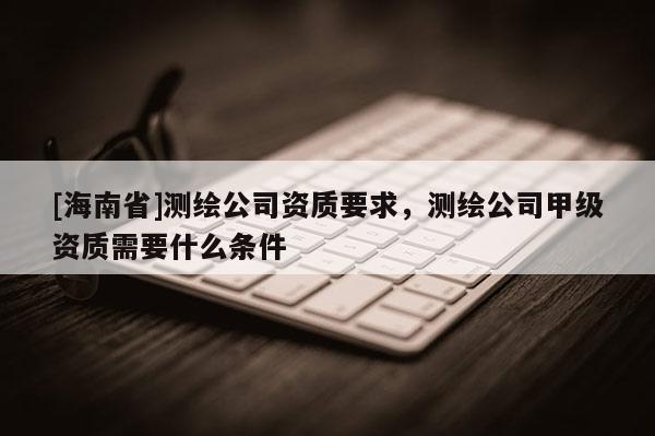 [海南省]測繪公司資質(zhì)要求，測繪公司甲級資質(zhì)需要什么條件