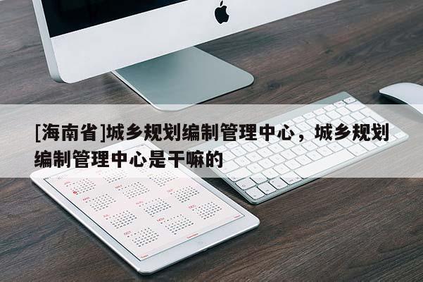 [海南省]城鄉(xiāng)規(guī)劃編制管理中心，城鄉(xiāng)規(guī)劃編制管理中心是干嘛的