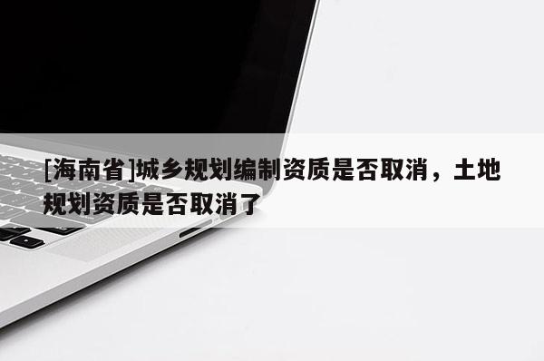 [海南省]城鄉(xiāng)規(guī)劃編制資質(zhì)是否取消，土地規(guī)劃資質(zhì)是否取消了