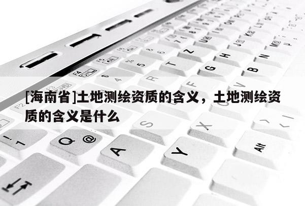 [海南省]土地測(cè)繪資質(zhì)的含義，土地測(cè)繪資質(zhì)的含義是什么