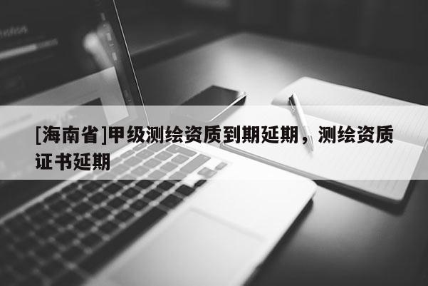 [海南省]甲級(jí)測(cè)繪資質(zhì)到期延期，測(cè)繪資質(zhì)證書延期