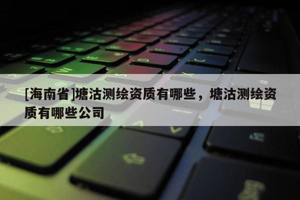 [海南省]塘沽測繪資質(zhì)有哪些，塘沽測繪資質(zhì)有哪些公司