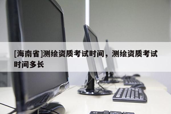 [海南省]測繪資質(zhì)考試時間，測繪資質(zhì)考試時間多長