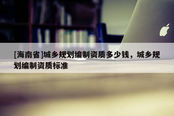 [海南省]城鄉(xiāng)規(guī)劃編制資質(zhì)多少錢，城鄉(xiāng)規(guī)劃編制資質(zhì)標(biāo)準(zhǔn)