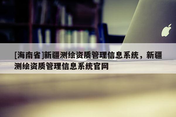 [海南省]新疆測繪資質(zhì)管理信息系統(tǒng)，新疆測繪資質(zhì)管理信息系統(tǒng)官網(wǎng)