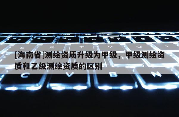 [海南省]測繪資質(zhì)升級為甲級，甲級測繪資質(zhì)和乙級測繪資質(zhì)的區(qū)別