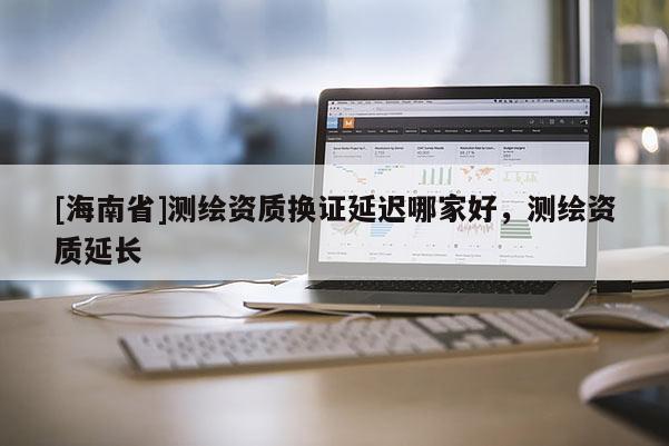 [海南省]測繪資質換證延遲哪家好，測繪資質延長