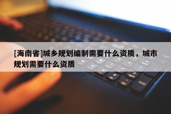 [海南省]城鄉(xiāng)規(guī)劃編制需要什么資質(zhì)，城市規(guī)劃需要什么資質(zhì)