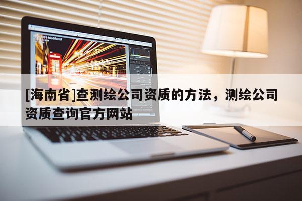 [海南省]查測繪公司資質(zhì)的方法，測繪公司資質(zhì)查詢官方網(wǎng)站