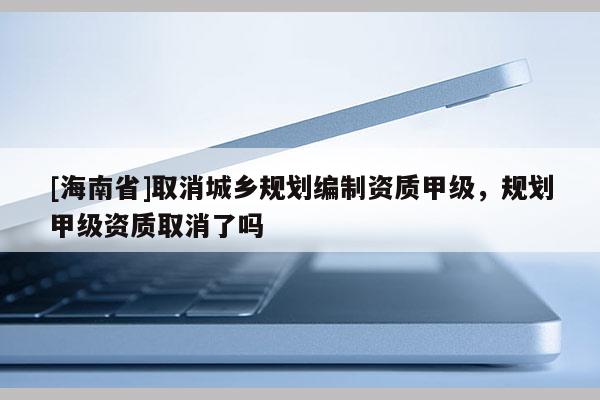 [海南省]取消城鄉(xiāng)規(guī)劃編制資質(zhì)甲級，規(guī)劃甲級資質(zhì)取消了嗎