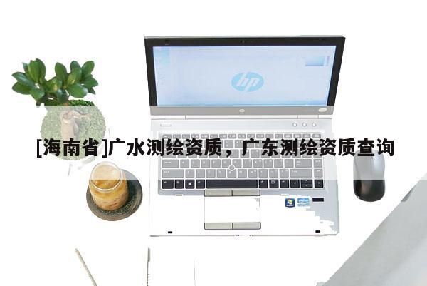 [海南省]廣水測繪資質(zhì)，廣東測繪資質(zhì)查詢