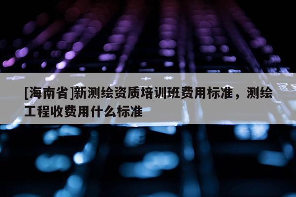 [海南省]新測(cè)繪資質(zhì)培訓(xùn)班費(fèi)用標(biāo)準(zhǔn)，測(cè)繪工程收費(fèi)用什么標(biāo)準(zhǔn)
