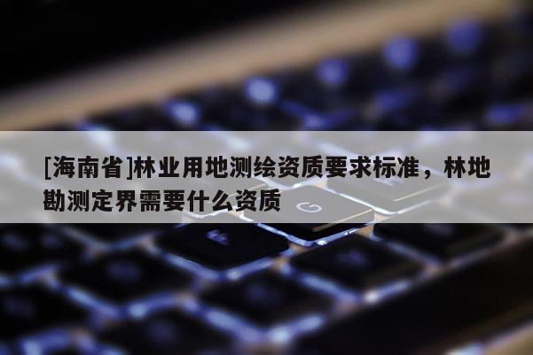 [海南省]林業(yè)用地測繪資質(zhì)要求標(biāo)準(zhǔn)，林地勘測定界需要什么資質(zhì)