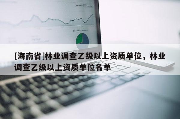 [海南省]林業(yè)調(diào)查乙級以上資質(zhì)單位，林業(yè)調(diào)查乙級以上資質(zhì)單位名單