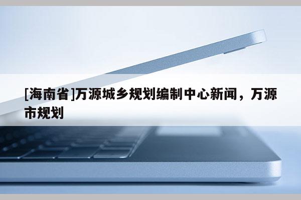[海南省]萬源城鄉(xiāng)規(guī)劃編制中心新聞，萬源市規(guī)劃