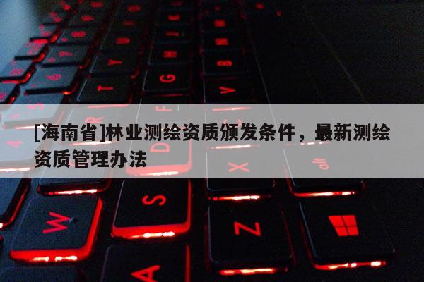 [海南省]林業(yè)測繪資質(zhì)頒發(fā)條件，最新測繪資質(zhì)管理辦法