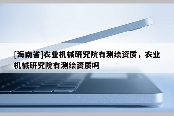 [海南省]農(nóng)業(yè)機(jī)械研究院有測繪資質(zhì)，農(nóng)業(yè)機(jī)械研究院有測繪資質(zhì)嗎