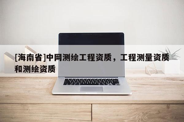 [海南省]中網(wǎng)測繪工程資質(zhì)，工程測量資質(zhì)和測繪資質(zhì)
