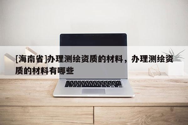 [海南省]辦理測繪資質(zhì)的材料，辦理測繪資質(zhì)的材料有哪些