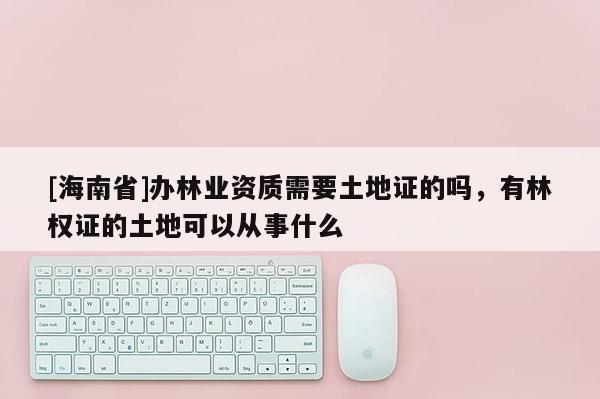 [海南省]辦林業(yè)資質(zhì)需要土地證的嗎，有林權(quán)證的土地可以從事什么
