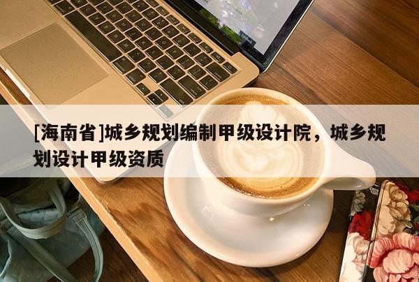[海南省]城鄉(xiāng)規(guī)劃編制甲級設(shè)計院，城鄉(xiāng)規(guī)劃設(shè)計甲級資質(zhì)
