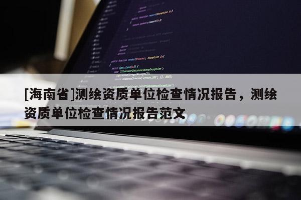 [海南省]測繪資質(zhì)單位檢查情況報告，測繪資質(zhì)單位檢查情況報告范文