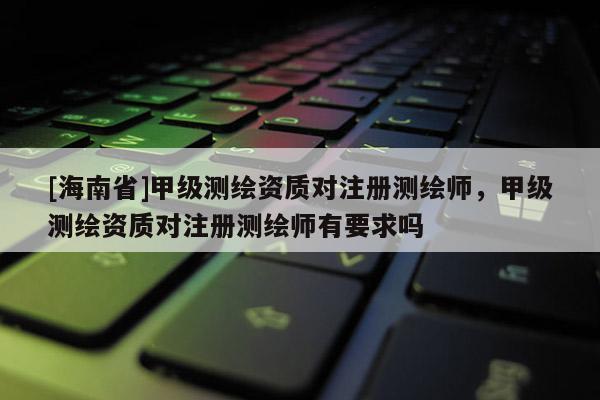 [海南省]甲級(jí)測繪資質(zhì)對(duì)注冊測繪師，甲級(jí)測繪資質(zhì)對(duì)注冊測繪師有要求嗎