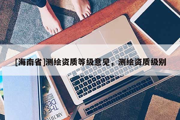 [海南省]測(cè)繪資質(zhì)等級(jí)意見，測(cè)繪資質(zhì)級(jí)別