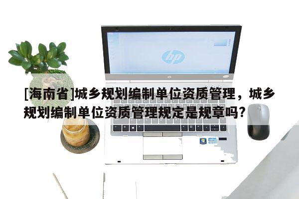 [海南省]城鄉(xiāng)規(guī)劃編制單位資質(zhì)管理，城鄉(xiāng)規(guī)劃編制單位資質(zhì)管理規(guī)定是規(guī)章嗎?