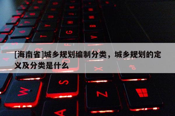[海南省]城鄉(xiāng)規(guī)劃編制分類，城鄉(xiāng)規(guī)劃的定義及分類是什么