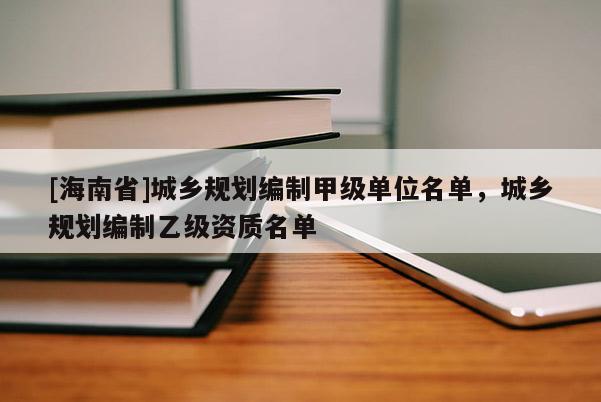 [海南省]城鄉(xiāng)規(guī)劃編制甲級單位名單，城鄉(xiāng)規(guī)劃編制乙級資質(zhì)名單