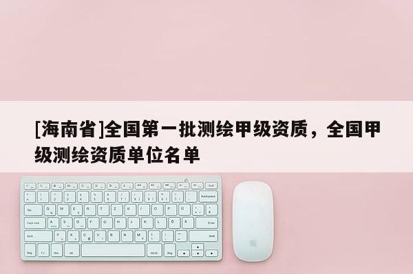 [海南省]全國第一批測繪甲級資質(zhì)，全國甲級測繪資質(zhì)單位名單