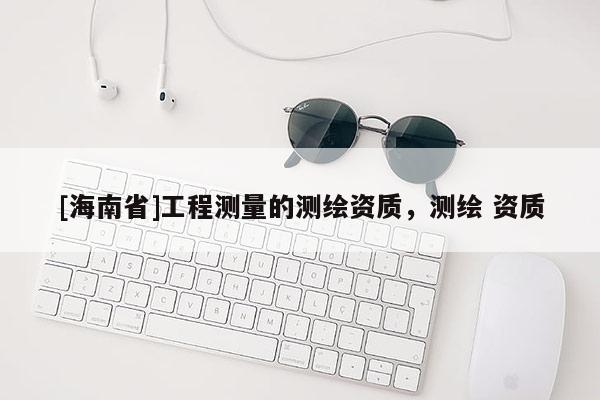 [海南省]工程測(cè)量的測(cè)繪資質(zhì)，測(cè)繪 資質(zhì)