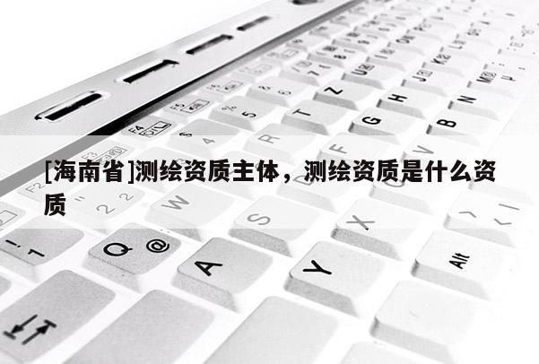 [海南省]測繪資質(zhì)主體，測繪資質(zhì)是什么資質(zhì)