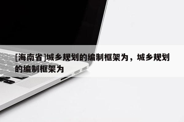 [海南省]城鄉(xiāng)規(guī)劃的編制框架為，城鄉(xiāng)規(guī)劃的編制框架為