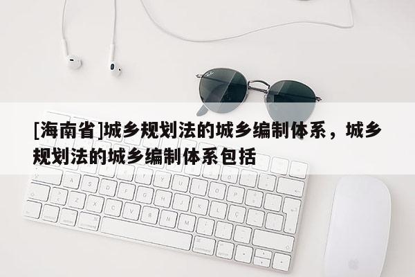 [海南省]城鄉(xiāng)規(guī)劃法的城鄉(xiāng)編制體系，城鄉(xiāng)規(guī)劃法的城鄉(xiāng)編制體系包括