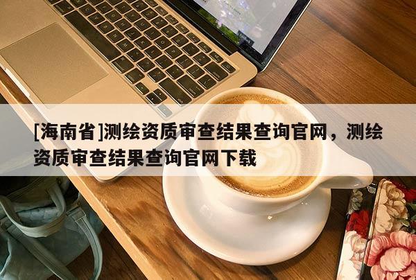 [海南省]測(cè)繪資質(zhì)審查結(jié)果查詢(xún)官網(wǎng)，測(cè)繪資質(zhì)審查結(jié)果查詢(xún)官網(wǎng)下載