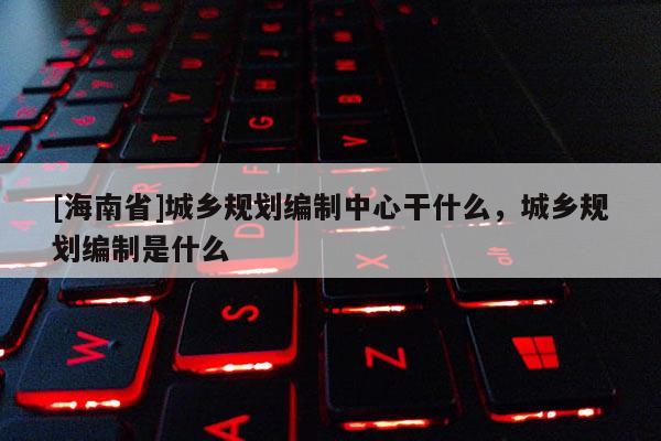 [海南省]城鄉(xiāng)規(guī)劃編制中心干什么，城鄉(xiāng)規(guī)劃編制是什么