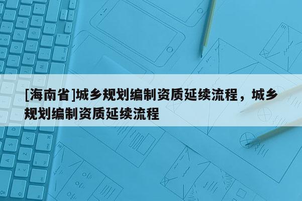 [海南省]城鄉(xiāng)規(guī)劃編制資質(zhì)延續(xù)流程，城鄉(xiāng)規(guī)劃編制資質(zhì)延續(xù)流程