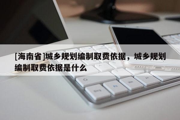 [海南省]城鄉(xiāng)規(guī)劃編制取費依據(jù)，城鄉(xiāng)規(guī)劃編制取費依據(jù)是什么