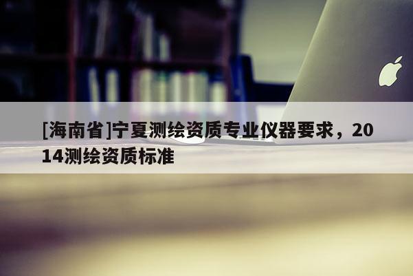 [海南省]寧夏測繪資質(zhì)專業(yè)儀器要求，2014測繪資質(zhì)標(biāo)準(zhǔn)