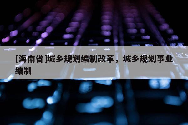 [海南省]城鄉(xiāng)規(guī)劃編制改革，城鄉(xiāng)規(guī)劃事業(yè)編制