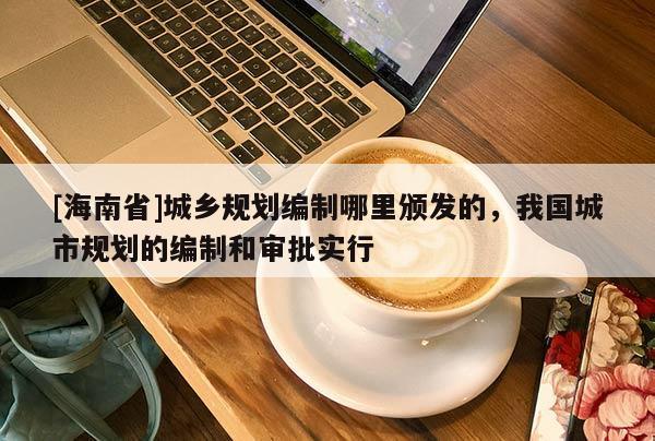[海南省]城鄉(xiāng)規(guī)劃編制哪里頒發(fā)的，我國城市規(guī)劃的編制和審批實行